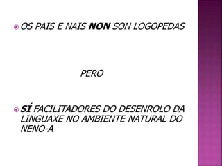 OS PAIS E NAIS NON SON LOGOPEDAS 
PERO 
SÍ FACILITADORES DO DESENROLO DA 
LINGUAXE NO AMBIENTE NATURAL DO 
NENO-A 
 