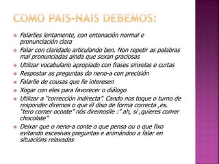  Falarlles lentamente, con entonación normal e 
pronunciación clara 
 Falar con claridade articulando ben. Non repetir as palabras 
mal pronunciadas ainda que sexan graciosas 
 Utilizar vocabulario apropiado con frases sinxelas e curtas 
 Respostar as preguntas do neno-a con precisión 
 Falarlle de cousas que lle interesen 
 Xogar con eles para favorecer o diálogo 
 Utilizar a “corrección indirecta”. Cando nos toque o turno de 
responder diremos o que él dixo de forma correcta ,ex. 
“tero comer ocoate” nós diremoslle :” ah, sí ,quieres comer 
chocolate” 
 Deixar que o neno-a conte o que pensa ou o que fixo 
evitando excesivas preguntas e animándoo a falar en 
situacións relaxadas 
 