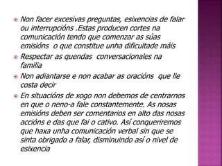  Non facer excesivas preguntas, esixencias de falar 
ou interrupcións .Estas producen cortes na 
comunicación tendo que comenzar as súas 
emisións o que constitue unha dificultade máis 
 Respectar as quendas conversacionales na 
familia 
 Non adiantarse e non acabar as oracións que lle 
costa decir 
 En situacións de xogo non debemos de centrarnos 
en que o neno-a fale constantemente. As nosas 
emisións deben ser comentarios en alto das nosas 
accións e das que fai o cativo. Así conqueriremos 
que haxa unha comunicación verbal sin que se 
sinta obrigado a falar, disminuindo así o nivel de 
esixencia 
 