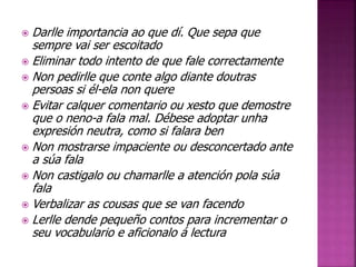  Darlle importancia ao que dí. Que sepa que 
sempre vai ser escoitado 
 Eliminar todo intento de que fale correctamente 
 Non pedirlle que conte algo diante doutras 
persoas si él-ela non quere 
 Evitar calquer comentario ou xesto que demostre 
que o neno-a fala mal. Débese adoptar unha 
expresión neutra, como si falara ben 
 Non mostrarse impaciente ou desconcertado ante 
a súa fala 
 Non castigalo ou chamarlle a atención pola súa 
fala 
 Verbalizar as cousas que se van facendo 
 Lerlle dende pequeño contos para incrementar o 
seu vocabulario e aficionalo á lectura 
 