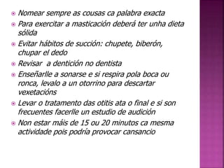  Nomear sempre as cousas ca palabra exacta 
 Para exercitar a masticación deberá ter unha dieta 
sólida 
 Evitar hábitos de succión: chupete, biberón, 
chupar el dedo 
 Revisar a dentición no dentista 
 Enseñarlle a sonarse e si respira pola boca ou 
ronca, levalo a un otorrino para descartar 
vexetacións 
 Levar o tratamento das otitis ata o final e si son 
frecuentes facerlle un estudio de audición 
 Non estar máis de 15 ou 20 minutos ca mesma 
actividade pois podría provocar cansancio 
 