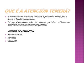  É o conxunto de actuacións dirixidas á poboación infantil (0 a 6 
anos), a familia e ao entorno. 
 Dá resposta as necesidades dos nenos-as que teñen problemas no 
desenrolo ou que teñen risco de padecelo. 
AMBITO DE ACTUACIÓN 
 Servicios sociais 
 Sanidade 
 Educación 
 