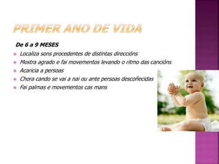 De 6 a 9 MESES 
 Localiza sons procedentes de distintas direccións 
 Mostra agrado e fai movementos levando o ritmo das cancións 
 Acaricia a persoas 
 Chora cando se vai a nai ou ante persoas descoñecidas 
 Fai palmas e movementos cas mans 
 