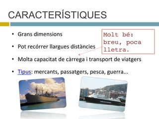 CARACTERÍSTIQUES
•  Grans$dimensions$$$
•  Pot$recórrer$llargues$distàncies$
•  Molta$capacitat$de$càrrega$i$transport$de$viatgers$
•  Tipus:$mercants,$passatgers,$pesca,$guerra...$
Molt bé:
breu, poca
lletra.
 
