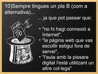 10)Sempre tingues un pla B (com a
alternativa)...
... ja que pot passar que:
• "no hi hagi connexió a
Internet",
• "la pàgina web que vas
escollir estigui fora de
servei",
• "l'aula amb la pissara
digital l'està utilitzant un
altre col·lega"
 