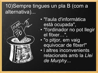 • "l'aula d'informàtica
està ocupada",
• "l'ordinador no pot llegir
el fitxer…",
• "o pitjor, em vaig
equivocar de fitxer!"
• i altres inconvenients
relacionats amb la Llei
de Murphy...
10)Sempre tingues un pla B (com a
alternativa)...
 
