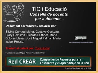 TIC i Educació
Consells de docents 
per a docents...
Document col·laboratiu realitzat per: 
Silvina Carraud Moret, Gustavo Cucuzza,
Clary Goldsmit, Ricardo Leithner, María
Dolores Llana, José Miguel Palma i María
Isabel Presso.
Traduït al català per: Toni Hortal
Il·lustracions: José Miguel Palma i Ricardo Leithner.
Argentina / Catalunya, febrer de 2012
http://creativecommons.org/licenses/by/2.5/deed.ca
 