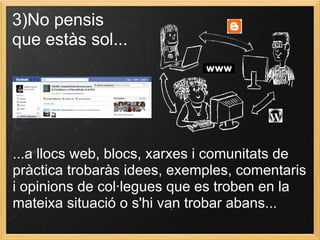3)No pensis
que estàs sol...
...a llocs web, blocs, xarxes i comunitats de
pràctica trobaràs idees, exemples, comentaris
i opinions de col·legues que es troben en la
mateixa situació o s'hi van trobar abans...
 