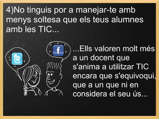 4)No tinguis por a manejar-te amb
menys soltesa que els teus alumnes
amb les TIC...
...Ells valoren molt més
a un docent que
s'anima a utilitzar TIC
encara que s'equivoqui,
que a un que ni en
considera el seu ús...
 