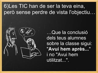 6)Les TIC han de ser la teva eina,
però sense perdre de vista l'objectiu…
…Que la conclusió
dels teus alumnes
sobre la classe sigui:
"Avui hem après..."
i no "Avui hem
utilitzat...".
 