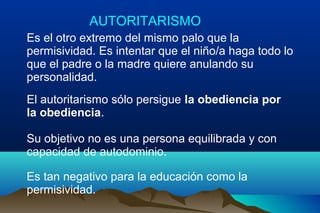 AUTORITARISMO
Es el otro extremo del mismo palo que la
permisividad. Es intentar que el niño/a haga todo lo
que el padre o la madre quiere anulando su
personalidad.
El autoritarismo sólo persigue la obediencia por
la obediencia.
Su objetivo no es una persona equilibrada y con
capacidad de autodominio.
Es tan negativo para la educación como la
permisividad.
 