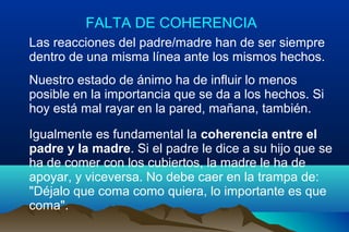 FALTA DE COHERENCIA
Las reacciones del padre/madre han de ser siempre
dentro de una misma línea ante los mismos hechos.
Nuestro estado de ánimo ha de influir lo menos
posible en la importancia que se da a los hechos. Si
hoy está mal rayar en la pared, mañana, también.
Igualmente es fundamental la coherencia entre el
padre y la madre. Si el padre le dice a su hijo que se
ha de comer con los cubiertos, la madre le ha de
apoyar, y viceversa. No debe caer en la trampa de:
"Déjalo que coma como quiera, lo importante es que
coma".
 