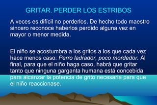 GRITAR. PERDER LOS ESTRIBOS
A veces es difícil no perderlos. De hecho todo maestro
sincero reconoce haberlos perdido alguna vez en
mayor o menor medida.
El niño se acostumbra a los gritos a los que cada vez
hace menos caso: Perro ladrador, poco mordedor. Al
final, para que el niño haga caso, habrá que gritar
tanto que ninguna garganta humana está concebida
para alcanzar la potencia de grito necesaria para que
el niño reaccionase.
 