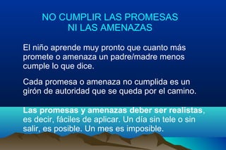 NO CUMPLIR LAS PROMESAS
NI LAS AMENAZAS
El niño aprende muy pronto que cuanto más
promete o amenaza un padre/madre menos
cumple lo que dice.
Cada promesa o amenaza no cumplida es un
girón de autoridad que se queda por el camino.
Las promesas y amenazas deber ser realistas,
es decir, fáciles de aplicar. Un día sin tele o sin
salir, es posible. Un mes es imposible.
 