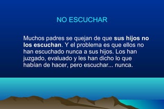 NO ESCUCHAR
Muchos padres se quejan de que sus hijos no
los escuchan. Y el problema es que ellos no
han escuchado nunca a sus hijos. Los han
juzgado, evaluado y les han dicho lo que
habían de hacer, pero escuchar... nunca.
 