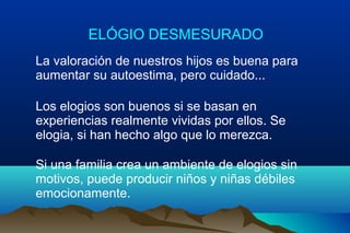 ELÓGIO DESMESURADO
La valoración de nuestros hijos es buena para
aumentar su autoestima, pero cuidado...
Los elogios son buenos si se basan en
experiencias realmente vividas por ellos. Se
elogia, si han hecho algo que lo merezca.
Si una familia crea un ambiente de elogios sin
motivos, puede producir niños y niñas débiles
emocionamente.
 