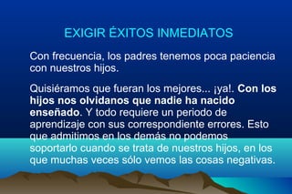 EXIGIR ÉXITOS INMEDIATOS
Con frecuencia, los padres tenemos poca paciencia
con nuestros hijos.
Quisiéramos que fueran los mejores... ¡ya!. Con los
hijos nos olvidanos que nadie ha nacido
enseñado. Y todo requiere un periodo de
aprendizaje con sus correspondiente errores. Esto
que admitimos en los demás no podemos
soportarlo cuando se trata de nuestros hijos, en los
que muchas veces sólo vemos las cosas negativas.
 
