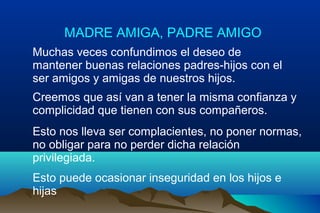 MADRE AMIGA, PADRE AMIGO
Muchas veces confundimos el deseo de
mantener buenas relaciones padres-hijos con el
ser amigos y amigas de nuestros hijos.
Creemos que así van a tener la misma confianza y
complicidad que tienen con sus compañeros.
Esto nos lleva ser complacientes, no poner normas,
no obligar para no perder dicha relación
privilegiada.
Esto puede ocasionar inseguridad en los hijos e
hijas
 