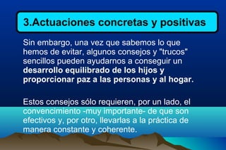 3.Actuaciones concretas y positivas
Sin embargo, una vez que sabemos lo que
hemos de evitar, algunos consejos y "trucos"
sencillos pueden ayudarnos a conseguir un
desarrollo equilibrado de los hijos y
proporcionar paz a las personas y al hogar.
Estos consejos sólo requieren, por un lado, el
convencimiento -muy importante- de que son
efectivos y, por otro, llevarlas a la práctica de
manera constante y coherente.
 