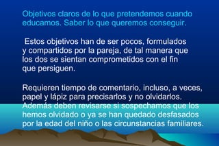 Objetivos claros de lo que pretendemos cuando
educamos. Saber lo que queremos conseguir.
Estos objetivos han de ser pocos, formulados
y compartidos por la pareja, de tal manera que
los dos se sientan comprometidos con el fin
que persiguen.
Requieren tiempo de comentario, incluso, a veces,
papel y lápiz para precisarlos y no olvidarlos.
Además deben revisarse si sospechamos que los
hemos olvidado o ya se han quedado desfasados
por la edad del niño o las circunstancias familiares.
 