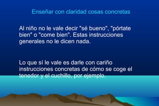 Enseñar con claridad cosas concretas
Al niño no le vale decir "sé bueno", "pórtate
bien" o "come bien". Estas instrucciones
generales no le dicen nada.
Lo que sí le vale es darle con cariño
instrucciones concretas de cómo se coge el
tenedor y el cuchillo, por ejemplo.
 