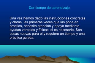 Dar tiempo de aprendizaje
Una vez hemos dado las instrucciones concretas
y claras, las primeras veces que las pone en
práctica, necesita atención y apoyo mediante
ayudas verbales y físicas, si es necesario. Son
cosas nuevas para él y requiere un tiempo y una
práctica guiada.
 