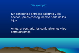 Dar ejemplo
Sin coherencia entre las palabras y los
hechos, jamás conseguiremos nada de los
hijos.
Antes, al contrario, les confundiremos y les
defraudaremos.
 