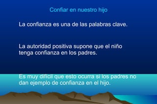 Confiar en nuestro hijo
La confianza es una de las palabras clave.
La autoridad positiva supone que el niño
tenga confianza en los padres.
Es muy difícil que esto ocurra si los padres no
dan ejemplo de confianza en el hijo.
 