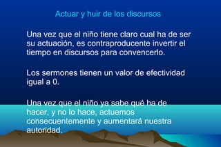 Actuar y huir de los discursos
Una vez que el niño tiene claro cual ha de ser
su actuación, es contraproducente invertir el
tiempo en discursos para convencerlo.
Los sermones tienen un valor de efectividad
igual a 0.
Una vez que el niño ya sabe qué ha de
hacer, y no lo hace, actuemos
consecuentemente y aumentará nuestra
autoridad.
 