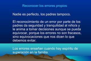 Reconocer los errores propios
Nadie es perfecto, los padres tampoco.
El reconocimiento de un error por parte de los
padres da seguridad y tranquilidad al niño/a y
le anima a tomar decisiones aunque se pueda
equivocar, porque los errores no son fracasos,
sino equivocaciones que nos dicen lo que
debemos evitar.
Los errores enseñan cuando hay espíritu de
superación en la familia.
 