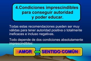 4.Condiciones imprescindibles
para conseguir autoridad
y poder educar.
Todas estas recomendaciones pueden ser muy
válidas para tener autoridad positiva o totalmente
ineficaces e incluso negativas.
Todo depende de dos condiciones absolutamente
imprescindibles:
SENTIDO COMÚNSENTIDO COMÚNAMORAMOR
 