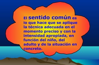 El sentido común es
lo que hace que se aplique
la técnica adecuada en el
momento preciso y con la
intensidad apropiada, en
función del niño, del
adulto y de la situación en
concreto.
 