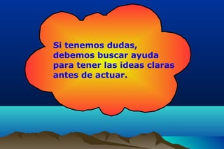 Si tenemos dudas,
debemos buscar ayuda
para tener las ideas claras
antes de actuar.
 