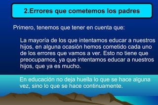 2.Errores que cometemos los padres
Primero, tenemos que tener en cuenta que:
La mayoría de los que intentamos educar a nuestros
hijos, en alguna ocasión hemos cometido cada uno
de los errores que vamos a ver. Esto no tiene que
preocuparnos, ya que intentamos educar a nuestros
hijos, que ya es mucho.
En educación no deja huella lo que se hace alguna
vez, sino lo que se hace continuamente.
 