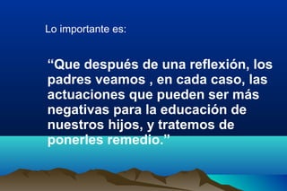 Lo importante es:
“Que después de una reflexión, los
padres veamos , en cada caso, las
actuaciones que pueden ser más
negativas para la educación de
nuestros hijos, y tratemos de
ponerles remedio.”
 