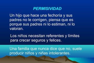 Un hijo que hace una fechoría y sus
padres no le corrigen, piensa que es
porque sus padres ni lo estiman, ni lo
valoran.
Los niños necesitan referentes y límites
para crecer seguros y felices.
PERMISIVIDAD
Una familia que nunca dice que no, suele
producir niños y niñas intolerantes.
 