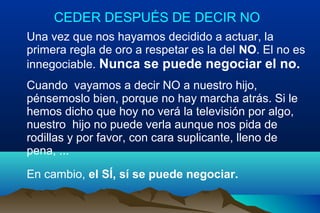 CEDER DESPUÉS DE DECIR NO
Una vez que nos hayamos decidido a actuar, la
primera regla de oro a respetar es la del NO. El no es
innegociable. Nunca se puede negociar el no.
Cuando vayamos a decir NO a nuestro hijo,
pénsemoslo bien, porque no hay marcha atrás. Si le
hemos dicho que hoy no verá la televisión por algo,
nuestro hijo no puede verla aunque nos pida de
rodillas y por favor, con cara suplicante, lleno de
pena, ...
En cambio, el SÍ, sí se puede negociar.
 