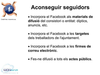  Incorpora el Facebook als materials de
difusió del consistori o entitat: díptics,
anuncis, etc.
 Incorpora el Facebook ...