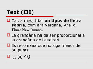 Text (III)
 Cal, a més, triar un tipus de lletra
  sòbria, com ara Verdana, Arial o
  Times New Roman.
 La grandària ha de ser proporcional a
  la grandària de l’auditori.
 Es recomana que no siga menor de
  30 punts.
   20   30   40
 