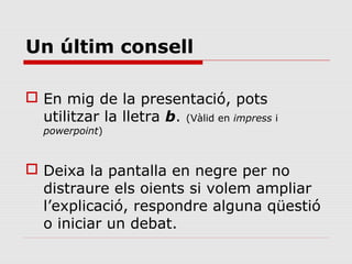 Un últim consell

 En mig de la presentació, pots
  utilitzar la lletra b. (Vàlid en impress i
   powerpoint)



 Deixa la pantalla en negre per no
  distraure els oients si volem ampliar
  l’explicació, respondre alguna qüestió
  o iniciar un debat.
 