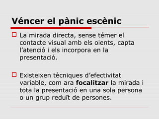 Véncer el pànic escènic
 La mirada directa, sense témer el
  contacte visual amb els oients, capta
  l’atenció i els incorpora en la
  presentació.

 Existeixen tècniques d’efectivitat
  variable, com ara focalitzar la mirada i
  tota la presentació en una sola persona
  o un grup reduït de persones.
 