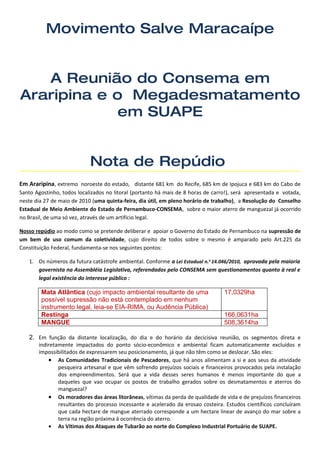 Movimento Salve Maracaípe


   A Reunião do Consema em
Araripina e o Megadesmatamento
             em SUAPE


                            Nota de Repúdio
Em Araripina, extremo noroeste do estado, distante 681 km do Recife, 685 km de Ipojuca e 683 km do Cabo de
Santo Agostinho, todos localizados no litoral (portanto há mais de 8 horas de carro!), será apresentada e votada,
neste dia 27 de maio de 2010 (uma quinta-feira, dia útil, em pleno horário de trabalho), a Resolução do Conselho
Estadual de Meio Ambiente do Estado de Pernambuco-CONSEMA, sobre o maior aterro de manguezal já ocorrido
no Brasil, de uma só vez, através de um artifício legal.

Nosso repúdio ao modo como se pretende deliberar e apoiar o Governo do Estado de Pernambuco na supressão de
um bem de uso comum da coletividade, cujo direito de todos sobre o mesmo é amparado pelo Art.225 da
Constituição Federal, fundamenta-se nos seguintes pontos:

   1. Os números da futura catástrofe ambiental. Conforme a Lei Estadual n.o 14.046/2010, aprovada pela maioria
      governista na Assembléia Legislativa, referendados pelo CONSEMA sem questionamentos quanto à real e
      legal existência do interesse público :

        Mata Atlântica (cujo impacto ambiental resultante de uma                  17,0329ha
        possível supressão não está contemplado em nenhum
        instrumento legal, leia-se EIA-RIMA, ou Audência Pública)
        Restinga                                                                  166,0631ha
        MANGUE                                                                    508,3614ha

   2. Em função da distante localização, do dia e do horário da decicisiva reunião, os segmentos direta e
       indiretamente impactados do ponto sócio-econômico e ambiental ficam automaticamente excluídos e
       impossibilitados de expressarem seu posicionamento, já que não têm como se deslocar. São eles:
           • As Comunidades Tradicionais de Pescadores, que há anos alimentam a si e aos seus da atividade
               pesqueira artesanal e que vêm sofrendo prejuízos sociais e financeiros provocados pela instalação
               dos empreendimentos. Será que a vida desses seres humanos é menos importante do que a
               daqueles que vao ocupar os postos de trabalho gerados sobre os desmatamentos e aterros do
               manguezal?
           • Os moradores das áreas litorâneas, vítimas da perda de qualidade de vida e de prejuízos financeiros
               resultantes do processo incessante e acelerado da erosao costeira. Estudos científicos concluíram
               que cada hectare de mangue aterrado corresponde a um hectare linear de avanço do mar sobre a
               terra na região próxima à ocorrência do aterro.
           • As Vítimas dos Ataques de Tubarão ao norte do Complexo Industrial Portuário de SUAPE.
 