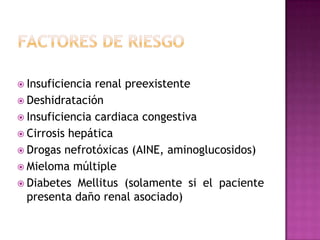  Insuficiencia renal preexistente
 Deshidratación
 Insuficiencia cardiaca congestiva
 Cirrosis hepática
 Drogas nefrotóxicas (AINE, aminoglucosidos)
 Mieloma múltiple
 Diabetes Mellitus (solamente si el paciente
  presenta daño renal asociado)
 