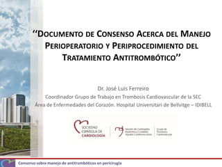 Consenso sobre manejo de antitrombóticos en pericirugía
‘‘DOCUMENTO DE CONSENSO ACERCA DEL MANEJO
PERIOPERATORIO Y PERIPROCEDIMIENTO DEL
TRATAMIENTO ANTITROMBÓTICO’’
Dr. José Luis Ferreiro
Coordinador Grupo de Trabajo en Trombosis Cardiovascular de la SEC
Área de Enfermedades del Corazón. Hospital Universitari de Bellvitge – IDIBELL
 
