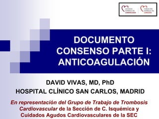 DOCUMENTO
CONSENSO PARTE I:
ANTICOAGULACIÓN
En representación del Grupo de Trabajo de Trombosis
Cardiovascular de la Sección de C. Isquémica y
Cuidados Agudos Cardiovasculares de la SEC
DAVID VIVAS, MD, PhD
HOSPITAL CLÍNICO SAN CARLOS, MADRID
 