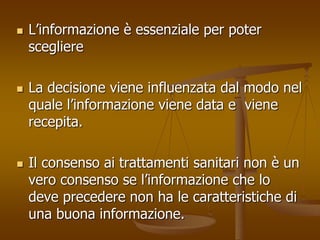  L’informazione è essenziale per poter 
scegliere 
 La decisione viene influenzata dal modo nel 
quale l’informazione viene data e viene 
recepita. 
 Il consenso ai trattamenti sanitari non è un 
vero consenso se l’informazione che lo 
deve precedere non ha le caratteristiche di 
una buona informazione. 
 