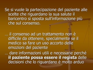 Se si vuole la partecipazione del paziente alle 
scelte che riguardano la sua salute il 
baricentro si sposta sull’informazione più 
che sul consenso. 
… il consenso ad un trattamento non è 
difficile da ottenere, specialmente se il 
medico sa fare un uso accorto delle 
emozioni del paziente 
… dare informazioni utili e necessarie perché 
il paziente possa essere il regista delle 
decisioni che lo riguardano è molto arduo 
