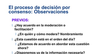 El proceso de decisión por
consenso: Observaciones
PREVIOS:
l ¿Hay acuerdo en la moderación o
facilitación?
l ¿En quién y cómo modera? Nombramiento
l ¿Esta cuestión está en el orden del día?
l ¿Estamos de acuerdo en abordar esta cuestión
ahora?
l ¿Disponemos ya de la información necesaria?
 