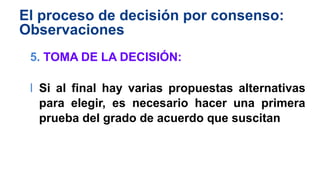 El proceso de decisión por consenso:
Observaciones
5. TOMA DE LA DECISIÓN:
l Si al final hay varias propuestas alternativas
para elegir, es necesario hacer una primera
prueba del grado de acuerdo que suscitan
 