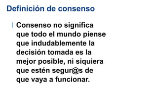Definición de consenso
l Consenso no significa
que todo el mundo piense
que indudablemente la
decisión tomada es la
mejor posible, ni siquiera
que estén segur@s de
que vaya a funcionar.
 